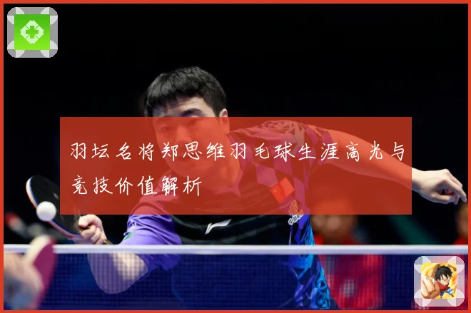 羽坛名将郑思维羽毛球生涯高光与竞技价值解析
