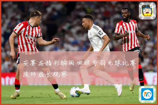安赛龙精彩瞬间回顾与羽毛球比赛技巧成长观察