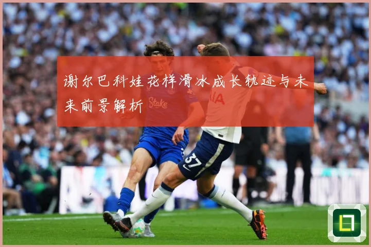 谢尔巴科娃花样滑冰成长轨迹与未来前景解析