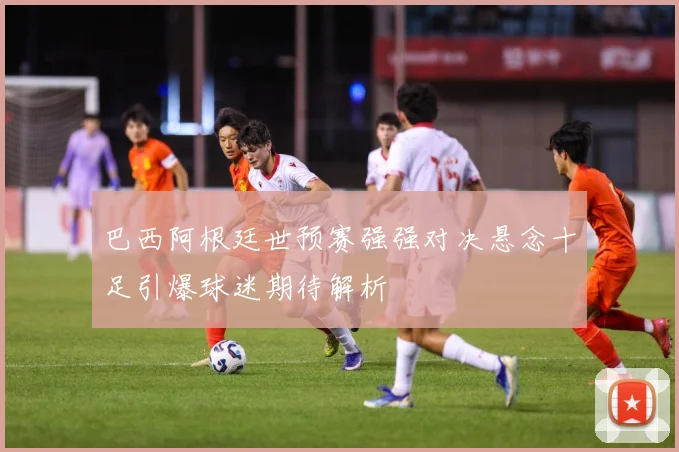 巴西阿根廷世预赛强强对决悬念十足引爆球迷期待解析