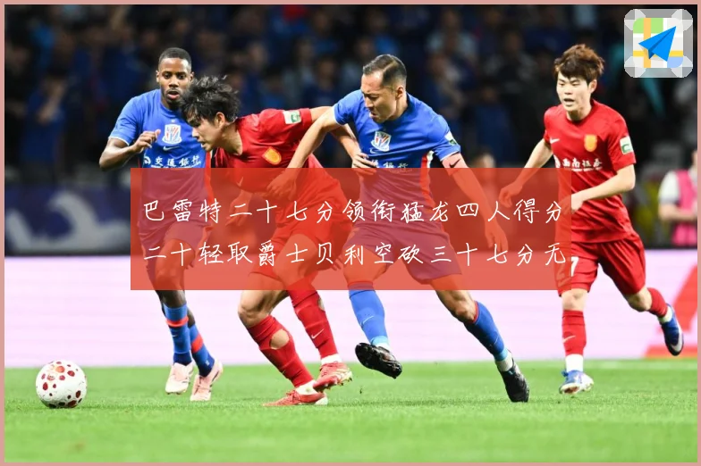 巴雷特二十七分领衔猛龙四人得分二十轻取爵士贝利空砍三十七分无成长观察
