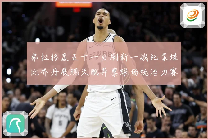弗拉格轰五十一分刷新一战纪录堪比乔丹展现天赋异禀球场统治力赛场复盘