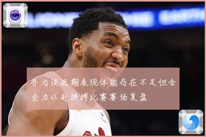 乔治谈近期表现体能存在不足但会全力以赴拼搏比赛赛场复盘