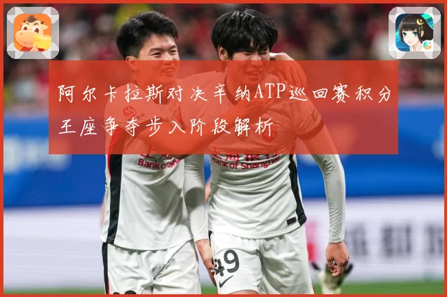 阿尔卡拉斯对决辛纳ATP巡回赛积分王座争夺步入阶段解析