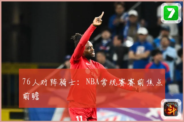 76人对阵骑士：NBA常规赛赛前焦点前瞻