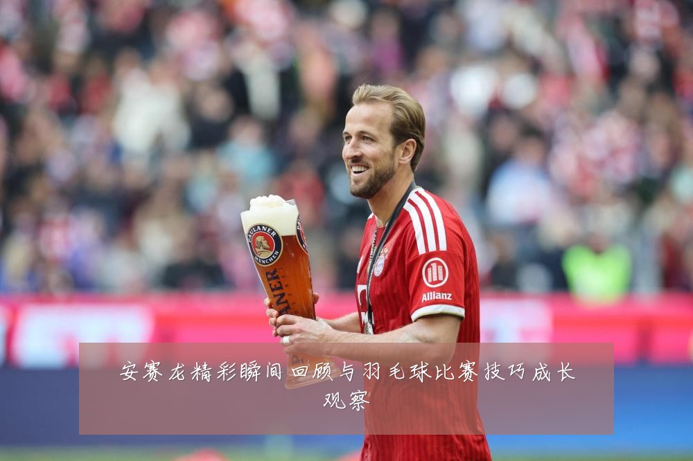 安赛龙精彩瞬间回顾与羽毛球比赛技巧成长观察